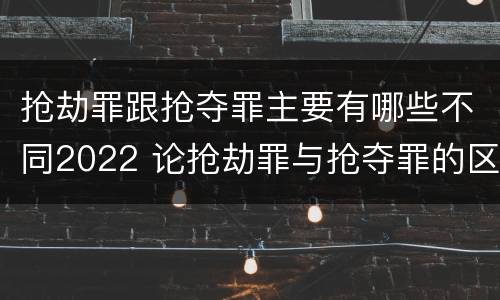抢劫罪跟抢夺罪主要有哪些不同2022 论抢劫罪与抢夺罪的区别