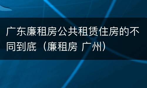 广东廉租房公共租赁住房的不同到底（廉租房 广州）