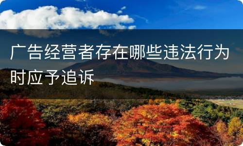 广告经营者存在哪些违法行为时应予追诉