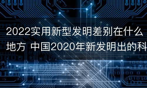 2022实用新型发明差别在什么地方 中国2020年新发明出的科技