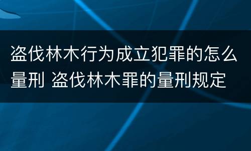 盗伐林木行为成立犯罪的怎么量刑 盗伐林木罪的量刑规定