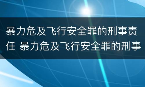暴力危及飞行安全罪的刑事责任 暴力危及飞行安全罪的刑事责任是