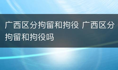 广西区分拘留和拘役 广西区分拘留和拘役吗