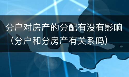 分户对房产的分配有没有影响（分户和分房产有关系吗）