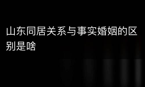 山东同居关系与事实婚姻的区别是啥