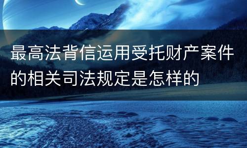 最高法背信运用受托财产案件的相关司法规定是怎样的