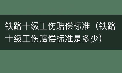 铁路十级工伤赔偿标准（铁路十级工伤赔偿标准是多少）