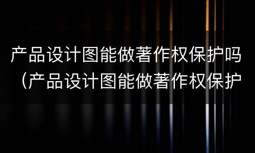 产品设计图能做著作权保护吗（产品设计图能做著作权保护吗）