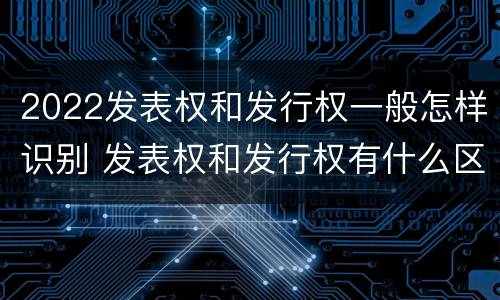 2022发表权和发行权一般怎样识别 发表权和发行权有什么区别
