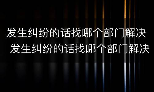 发生纠纷的话找哪个部门解决 发生纠纷的话找哪个部门解决最好