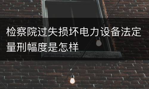 检察院过失损坏电力设备法定量刑幅度是怎样