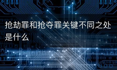 抢劫罪和抢夺罪关键不同之处是什么