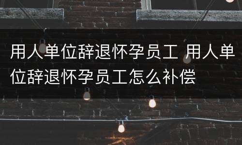 用人单位辞退怀孕员工 用人单位辞退怀孕员工怎么补偿