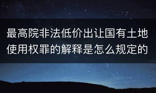 最高院非法低价出让国有土地使用权罪的解释是怎么规定的