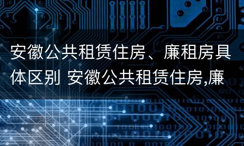 安徽公共租赁住房、廉租房具体区别 安徽公共租赁住房,廉租房具体区别是什么