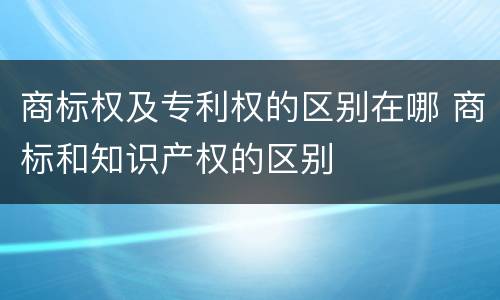 商标权及专利权的区别在哪 商标和知识产权的区别