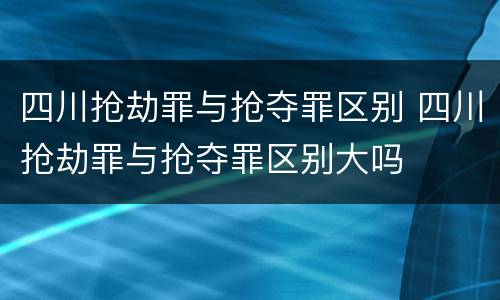 四川抢劫罪与抢夺罪区别 四川抢劫罪与抢夺罪区别大吗