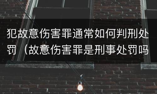 犯故意伤害罪通常如何判刑处罚（故意伤害罪是刑事处罚吗）