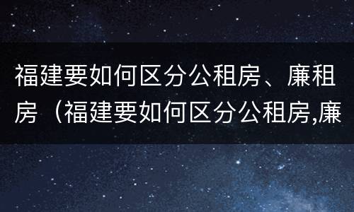 福建要如何区分公租房、廉租房（福建要如何区分公租房,廉租房和商品房）