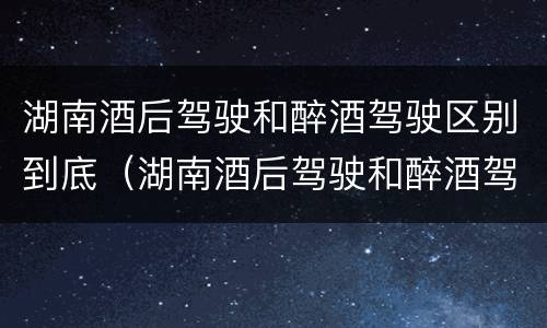 湖南酒后驾驶和醉酒驾驶区别到底（湖南酒后驾驶和醉酒驾驶区别到底是什么）