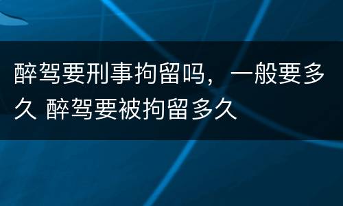 醉驾要刑事拘留吗，一般要多久 醉驾要被拘留多久