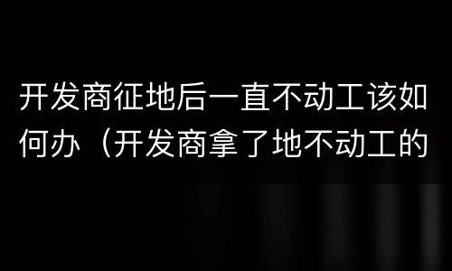 开发商征地后一直不动工该如何办（开发商拿了地不动工的原因）
