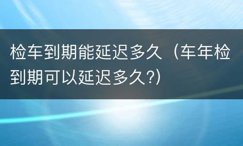 检车到期能延迟多久（车年检到期可以延迟多久?）