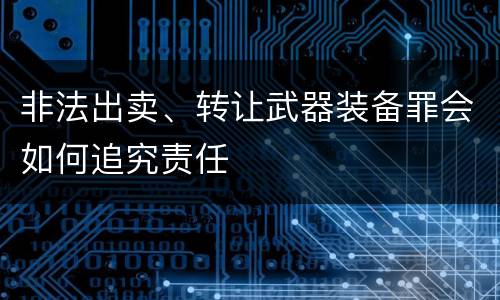 非法出卖、转让武器装备罪会如何追究责任