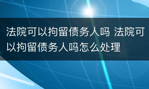 法院可以拘留债务人吗 法院可以拘留债务人吗怎么处理