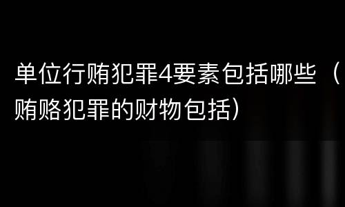 单位行贿犯罪4要素包括哪些（贿赂犯罪的财物包括）