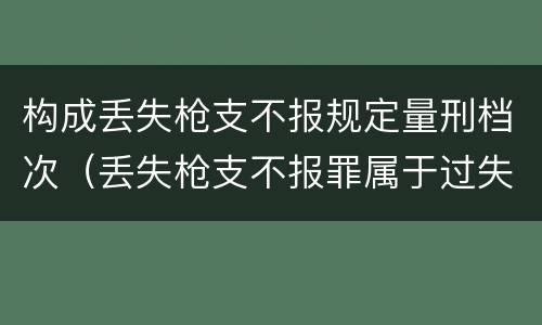 构成丢失枪支不报规定量刑档次（丢失枪支不报罪属于过失犯罪吗）