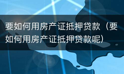 要如何用房产证抵押贷款（要如何用房产证抵押贷款呢）