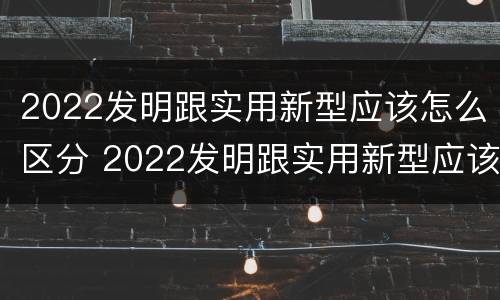 2022发明跟实用新型应该怎么区分 2022发明跟实用新型应该怎么区分呢