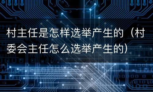 村主任是怎样选举产生的（村委会主任怎么选举产生的）