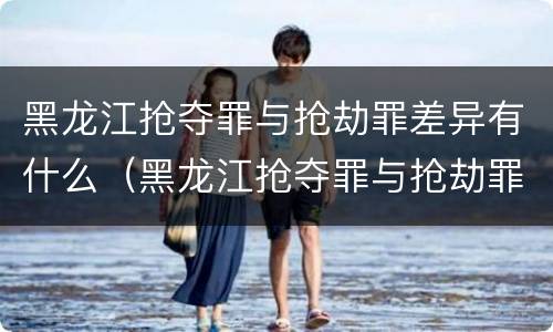 黑龙江抢夺罪与抢劫罪差异有什么（黑龙江抢夺罪与抢劫罪差异有什么意义）