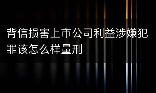 背信损害上市公司利益涉嫌犯罪该怎么样量刑