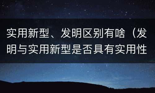 实用新型、发明区别有啥（发明与实用新型是否具有实用性）