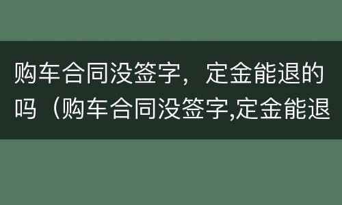 购车合同没签字，定金能退的吗（购车合同没签字,定金能退的吗怎么退）