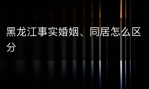 黑龙江事实婚姻、同居怎么区分