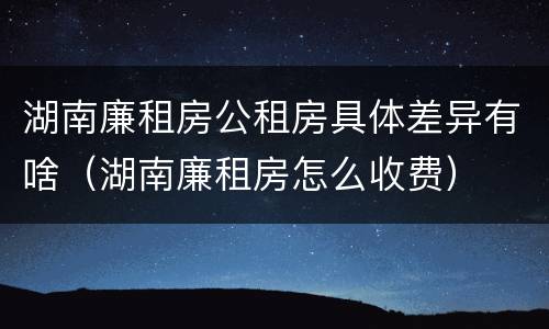 湖南廉租房公租房具体差异有啥（湖南廉租房怎么收费）
