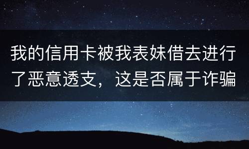 我的信用卡被我表妹借去进行了恶意透支，这是否属于诈骗