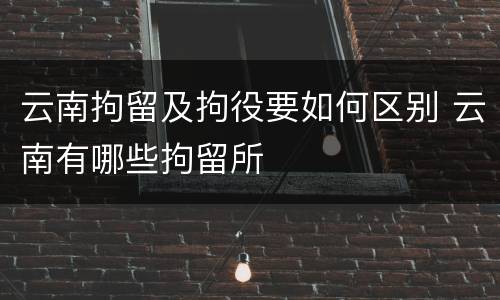 云南拘留及拘役要如何区别 云南有哪些拘留所