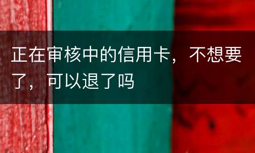正在审核中的信用卡，不想要了，可以退了吗