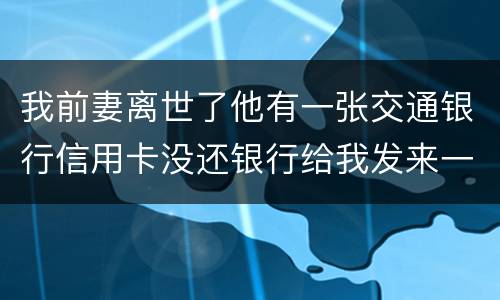 我前妻离世了他有一张交通银行信用卡没还银行给我发来一张催款单我该要怎样办