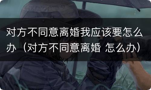 对方不同意离婚我应该要怎么办（对方不同意离婚 怎么办）