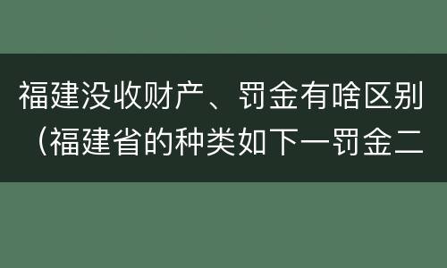 福建没收财产、罚金有啥区别（福建省的种类如下一罚金二什么三没收财产）
