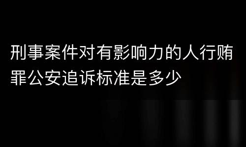 刑事案件对有影响力的人行贿罪公安追诉标准是多少