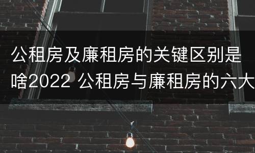 公租房及廉租房的关键区别是啥2022 公租房与廉租房的六大区别