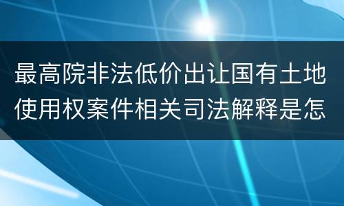 最高院非法低价出让国有土地使用权案件相关司法解释是怎样的