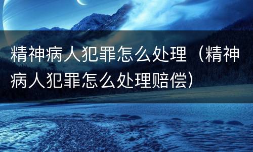 精神病人犯罪怎么处理（精神病人犯罪怎么处理赔偿）